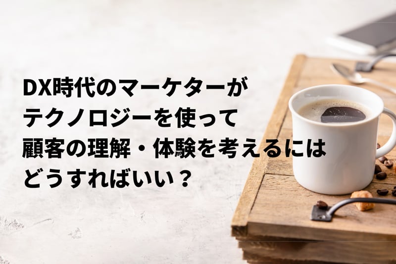 DX時代のマーケターがテクノロジーを使って顧客の理解・体験を考えるにはどうすればいい？